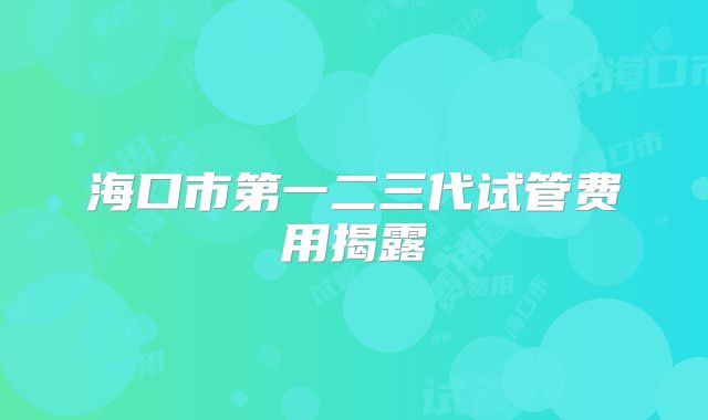 海口市第一二三代试管费用揭露