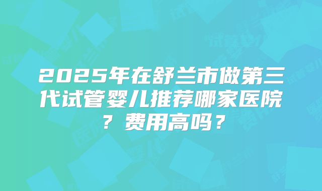 2025年在舒兰市做第三代试管婴儿推荐哪家医院？费用高吗？