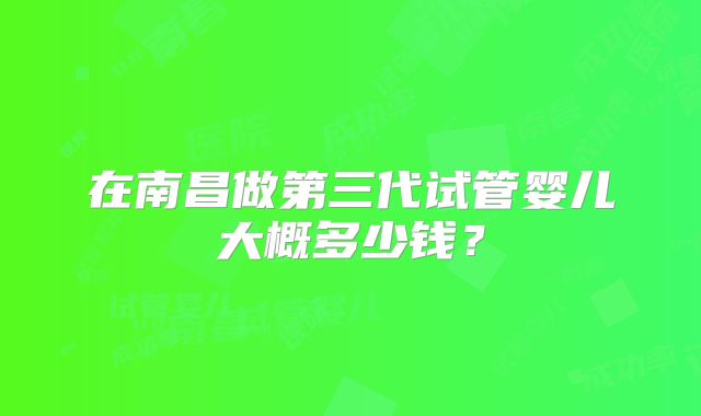 在南昌做第三代试管婴儿大概多少钱?