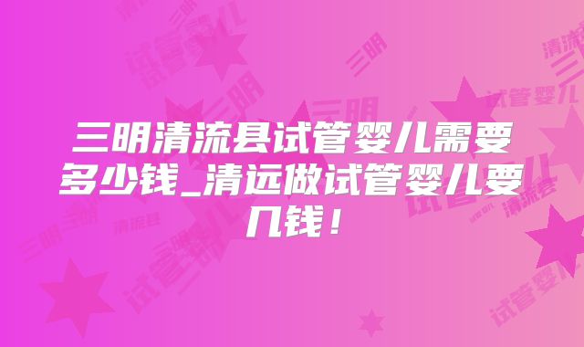 三明清流县试管婴儿需要多少钱_清远做试管婴儿要几钱！