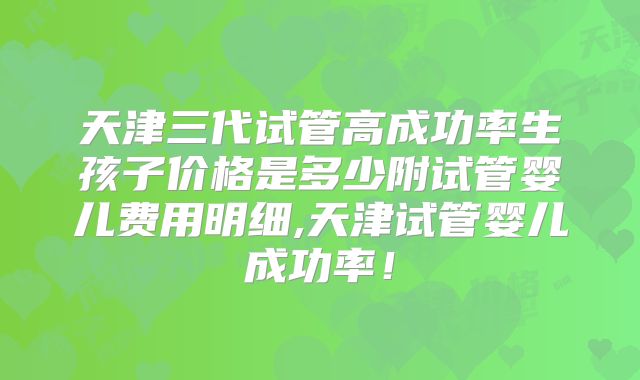 天津三代试管高成功率生孩子价格是多少附试管婴儿费用明细,天津试管婴儿成功率！