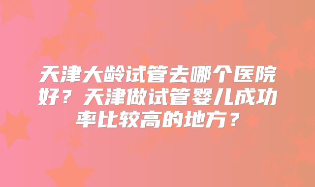 天津大龄试管去哪个医院好？天津做试管婴儿成功率比较高的地方？