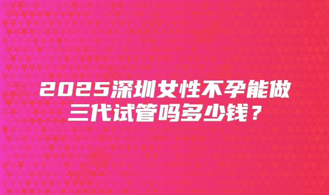 2025深圳女性不孕能做三代试管吗多少钱?