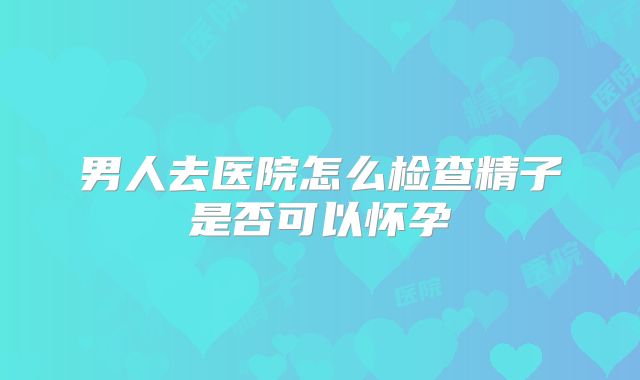 男人去医院怎么检查精子是否可以怀孕