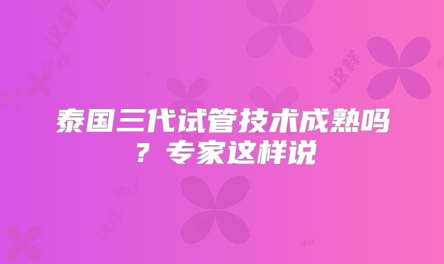 泰国三代试管技术成熟吗?专家这样说