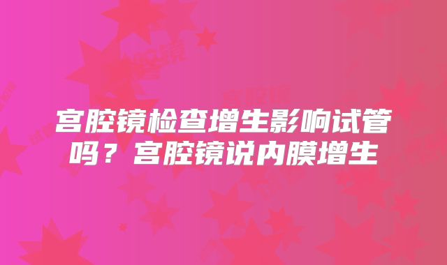 宫腔镜检查增生影响试管吗？宫腔镜说内膜增生