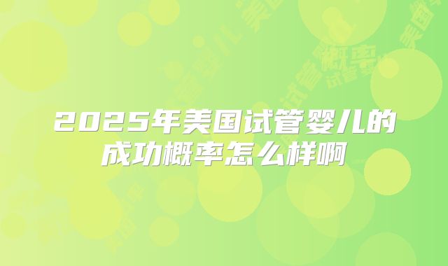 2025年美国试管婴儿的成功概率怎么样啊