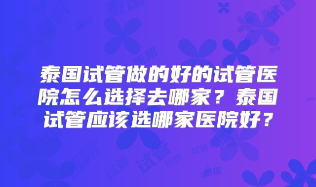 泰国试管做的好的试管医院怎么选择去哪家？泰国试管应该选哪家医院好？