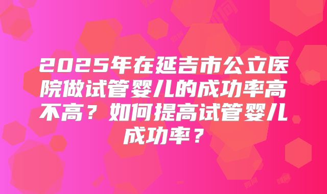 2025年在延吉市公立医院做试管婴儿的成功率高不高？如何提高试管婴儿成功率？