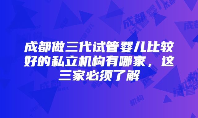 成都做三代试管婴儿比较好的私立机构有哪家,这三家必须了解