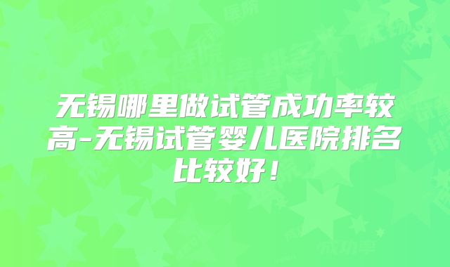 无锡哪里做试管成功率较高-无锡试管婴儿医院排名比较好！