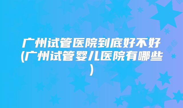 广州试管医院到底好不好(广州试管婴儿医院有哪些)