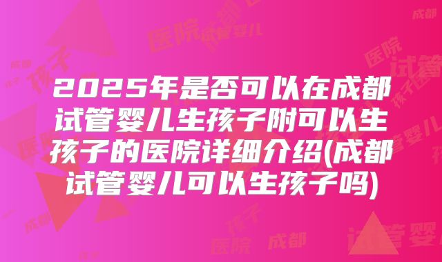 2025年是否可以在成都试管婴儿生孩子附可以生孩子的医院详细介绍(成都试管婴儿可以生孩子吗)