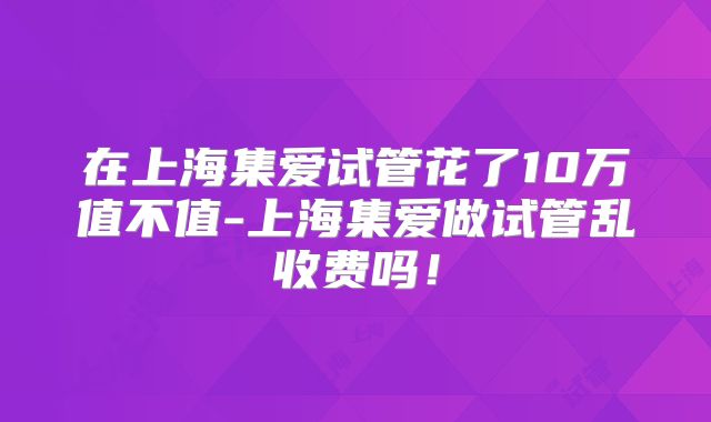 在上海集爱试管花了10万值不值-上海集爱做试管乱收费吗！