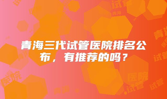 青海三代试管医院排名公布，有推荐的吗？