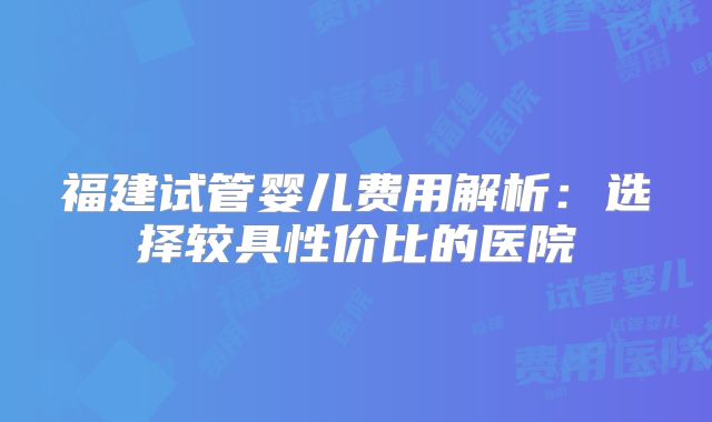 福建试管婴儿费用解析：选择较具性价比的医院