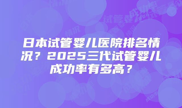 日本试管婴儿医院排名情况？2025三代试管婴儿成功率有多高？