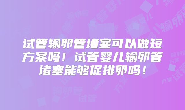 试管输卵管堵塞可以做短方案吗！试管婴儿输卵管堵塞能够促排卵吗！