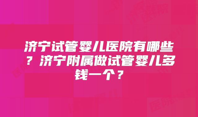 济宁试管婴儿医院有哪些？济宁附属做试管婴儿多钱一个？
