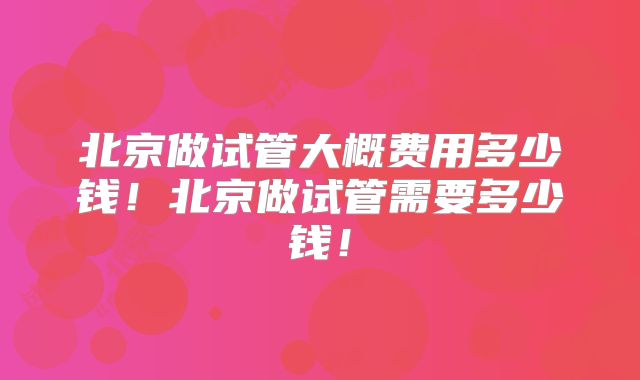 北京做试管大概费用多少钱！北京做试管需要多少钱！