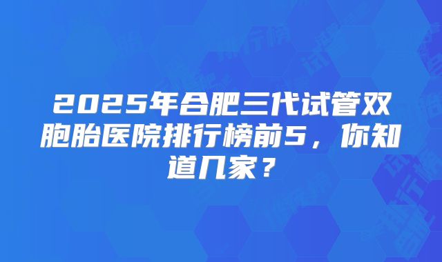 2025年合肥三代试管双胞胎医院排行榜前5，你知道几家？