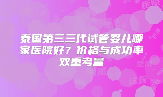 泰国第三三代试管婴儿哪家医院好？价格与成功率双重考量