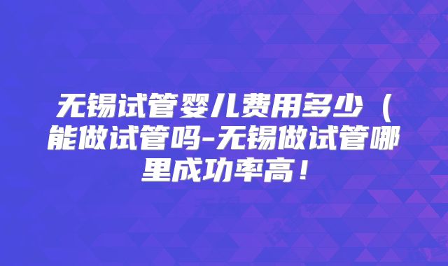 无锡试管婴儿费用多少(能做试管吗-无锡做试管哪里成功率高!