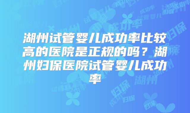 湖州试管婴儿成功率比较高的医院是正规的吗？湖州妇保医院试管婴儿成功率