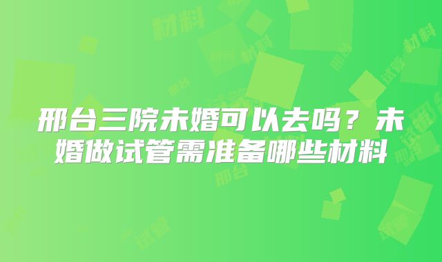 邢台三院未婚可以去吗？未婚做试管需准备哪些材料