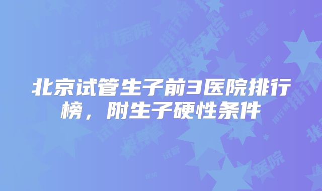北京试管生子前3医院排行榜,附生子硬性条件