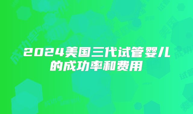 2024美国三代试管婴儿的成功率和费用