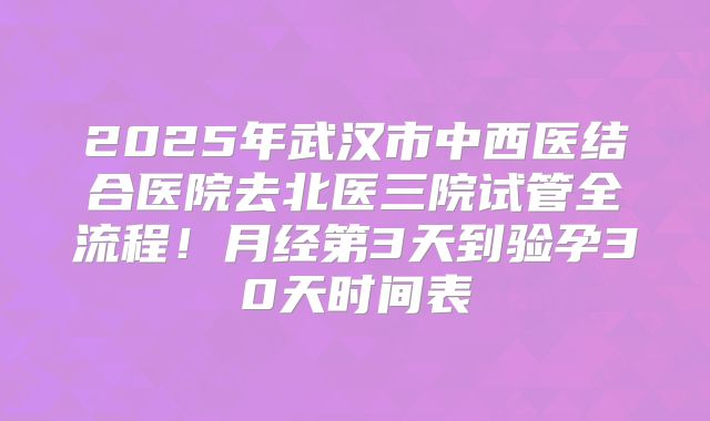 2025年武汉市中西医结合医院去北医三院试管全流程！月经第3天到验孕30天时间表
