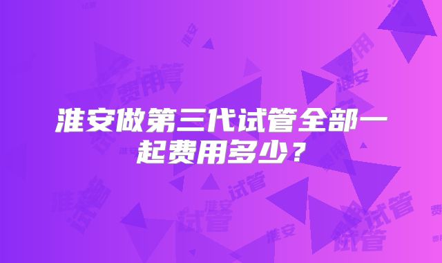淮安做第三代试管全部一起费用多少？