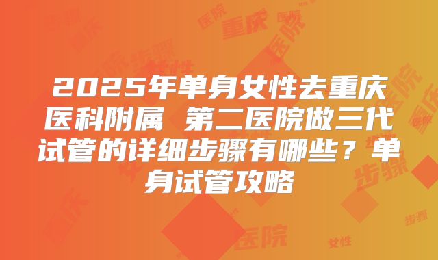 2025年单身女性去重庆医科附属 第二医院做三代试管的详细步骤有哪些?单身试管攻略