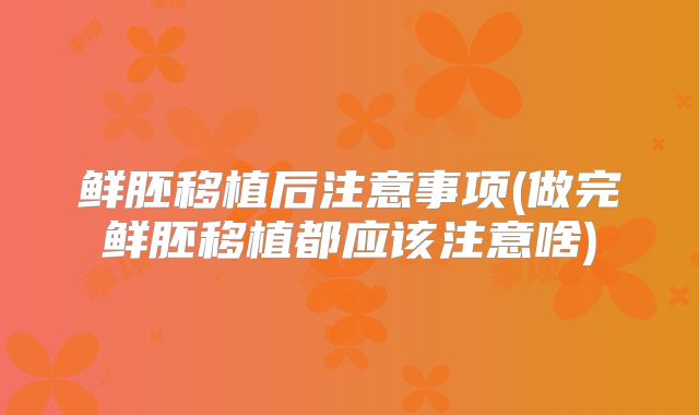 鲜胚移植后注意事项(做完鲜胚移植都应该注意啥)