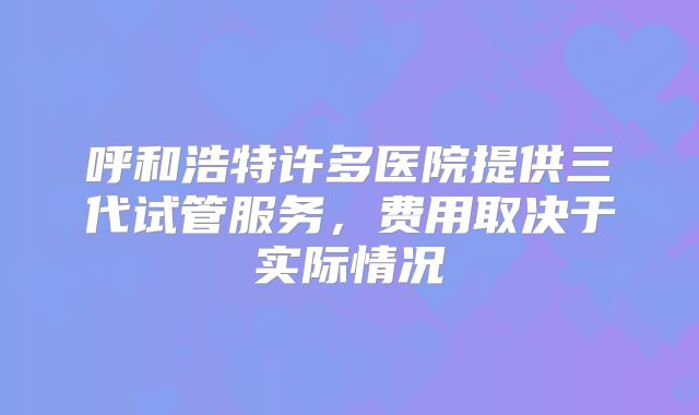呼和浩特许多医院提供三代试管服务,费用取决于实际情况
