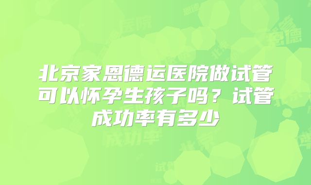 北京家恩德运医院做试管可以怀孕生孩子吗？试管成功率有多少
