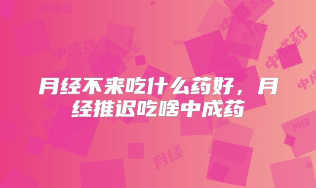月经不来吃什么药好，月经推迟吃啥中成药