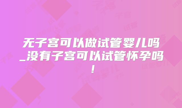 无子宫可以做试管婴儿吗_没有子宫可以试管怀孕吗!