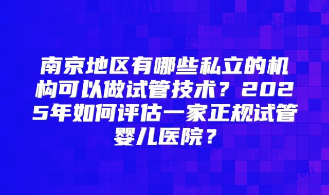 南京地区有哪些私立的机构可以做试管技术？2025年如何评估一家正规试管婴儿医院？