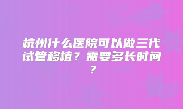 杭州什么医院可以做三代试管移植？需要多长时间？