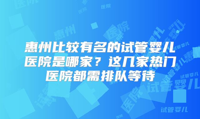 惠州比较有名的试管婴儿医院是哪家?这几家热门医院都需排队等待