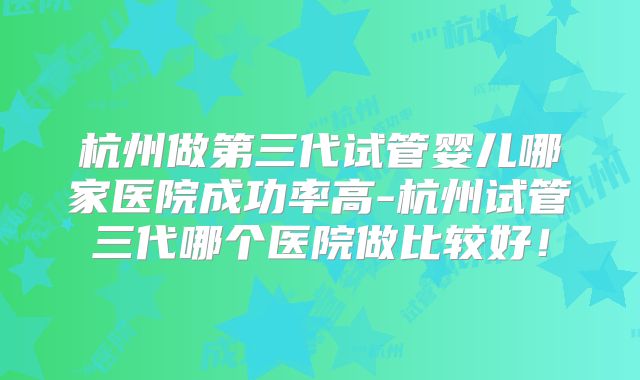 杭州做第三代试管婴儿哪家医院成功率高-杭州试管三代哪个医院做比较好!