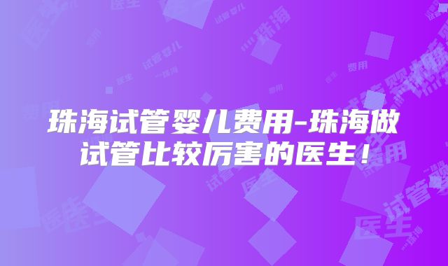 珠海试管婴儿费用-珠海做试管比较厉害的医生!