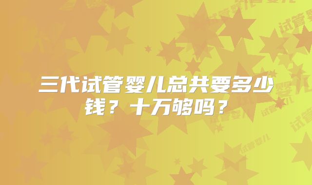 三代试管婴儿总共要多少钱？十万够吗？
