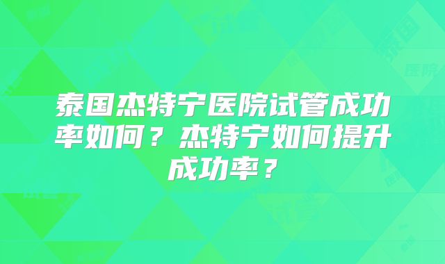 泰国杰特宁医院试管成功率如何？杰特宁如何提升成功率？