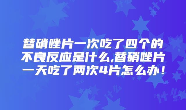 替硝唑片一次吃了四个的不良反应是什么,替硝唑片一天吃了两次4片怎么办!