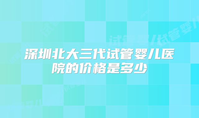 深圳北大三代试管婴儿医院的价格是多少