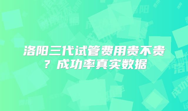 洛阳三代试管费用贵不贵？成功率真实数据