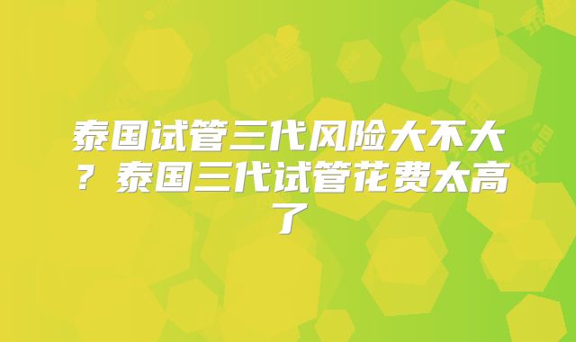 泰国试管三代风险大不大？泰国三代试管花费太高了